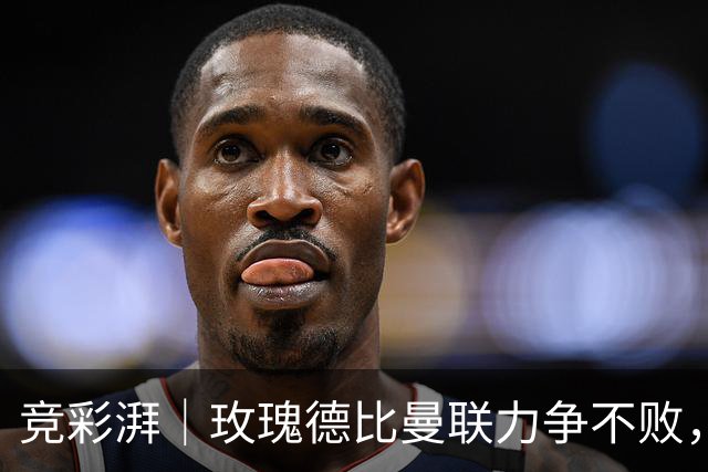 竞彩湃｜玫瑰德比曼联力争不败，阿森纳客战森林占优