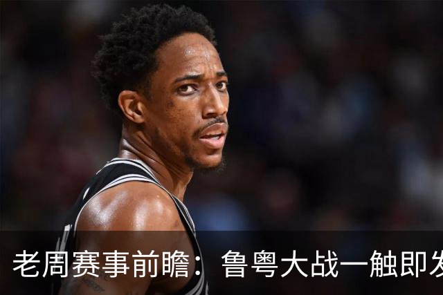 老周赛事前瞻：鲁粤大战一触即发！广东新体系尚未成型，山东状态起伏，后场对决、外援比拼决定比赛走向