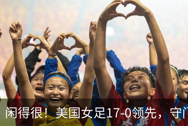 闲得很！美国女足17-0领先，守门员双手叉腰站中圈观望