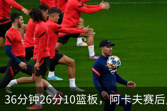 36分钟26分10篮板，阿卡夫赛后只谈主场球迷